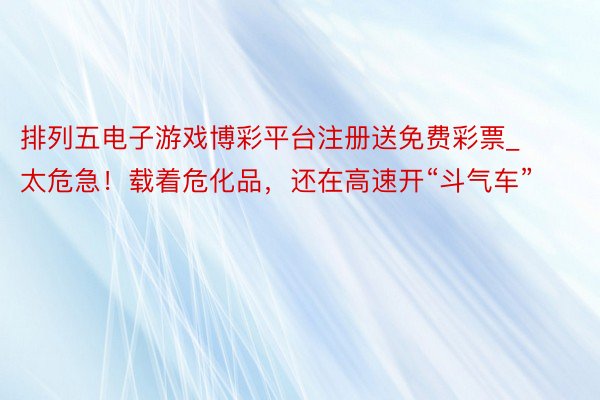 排列五电子游戏博彩平台注册送免费彩票_太危急！载着危化品，还在高速开“斗气车”